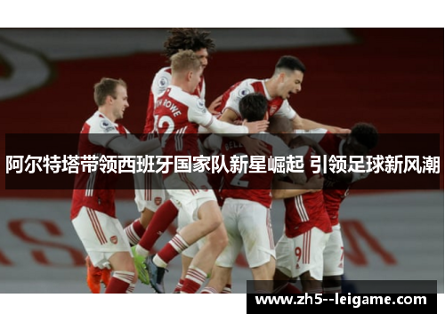 阿尔特塔带领西班牙国家队新星崛起 引领足球新风潮