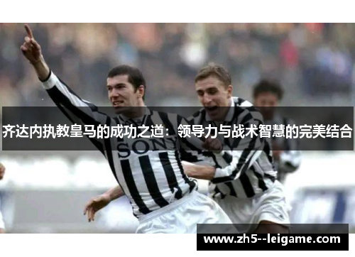 齐达内执教皇马的成功之道:领导力与战术智慧的完美结合 齐达内执教皇马的成功之道:领导力与战术智慧的完美结合