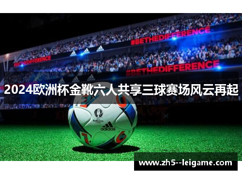 2024欧洲杯金靴六人共享三球赛场风云再起 2024欧洲杯金靴六人共享三球赛场风云再起