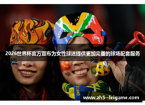 2026世界杯官方宣布为女性球迷提供更加完善的球场配套服务