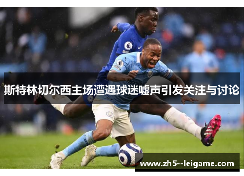 斯特林切尔西主场遭遇球迷嘘声引发关注与讨论 斯特林切尔西主场遭遇球迷嘘声引发关注与讨论