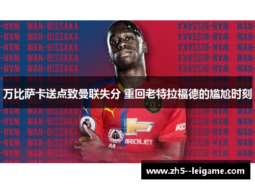 万比萨卡送点致曼联失分 重回老特拉福德的尴尬时刻 万比萨卡送点致曼联失分 重回老特拉福德的尴尬时刻
